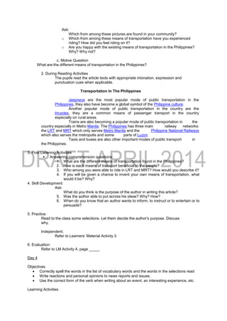 Ask:
Which from among these pictures are found in your community?
o Which from among these means of transportation have you experienced
riding? How did you feel riding on it?
o Are you happy with the existing means of transportation in the Philippines?
Why? Why not?
c. Motive Question
What are the different means of transportation in the Philippines?
2. During Reading Activities
The pupils read the article texts with appropriate intonation, expression and
punctuation cues when applicable.
Transportation In The Philippines
Jeepneys are the most popular mode of public transportation in the
Philippines, they also have become a global symbol of the Philippine culture.
Another popular mode of public transportation in the country are the
tricycles, they are a common means of passenger transport in the country
especially on rural areas.
Trains are also becoming a popular mode of public transportation in the
country especially in Metro Manila. The Philippines has three main railway networks:
the LRT and MRT which only serves Metro Manila and the Philippine National Railways
which also serves the metropolis and some parts of Luzon.
Taxis and buses are also other important modes of public transport in
the Philippines.
3. Post Listening Activities
 Answering comprehension questions:
1. What are the different means of transportation found in the Philippines?
2. How is each means of transport beneficial to the people?
3. Who among you were able to ride in LRT and MRT? How would you describe it?
4. If you will be given a chance to invent your own means of transportation, what
would it be? Why?
4. Skill Development:
Ask:
What do you think is the purpose of the author in writing this article?
5. Was the author able to put across his ideas? Why? How?
6. When do you know that an author wants to inform, to instruct or to entertain or to
persuade?
5. Practice:
Read to the class some selections. Let them decide the author’s purpose. Discuss
why.
Independent;
Refer to Learners’ Material Activity 3
6. Evaluation:
Refer to LM Activity 4, page _____
Day 4
Objectives
 Correctly spell the words in the list of vocabulary words and the words in the selections read
 Write reactions and personal opinions to news reports and issues.
 Use the correct form of the verb when writing about an event, an interesting experience, etc.
Learning Activities
 
