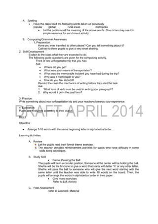 A. Spelling
 Have the class spell the following words taken up previously
popular global rural areas metropolis
 Let the pupils recall the meaning of the above words. One or two may use it in
simple sentence for enrichment activity.
B. Composing/Grammar Awareness
1. Preparation
Have you ever travelled to other places? Can you tell something about it?
Call two to three pupils to give a very short sharing.
2. Skill Development
Explain to the class what they are expected to do.
The following guide questions are given for the composing activity.
Think of one unforgettable trip that you had.
Ask:
 Where did you go?
 What was your means of transportation?
 What was the memorable incident you have had during the trip?
 Why was it memorable to you?
 How do you feel about it?
Remind the class the mechanics of writing before they start the task.
Ask:
1. What form of verb must be used in writing your paragraph?
2. Why would it be in the past form?
3. Practice:
Write something about your unforgettable trip and your reactions towards your experience.
4. Evaluation:
Pupils are evaluated according to their output.
Day 5
Objective
 Arrange 7-10 words with the same beginning letter in alphabetical order.
Learning Activities
A. Review
Let the pupils read their formal theme exercise.
The teacher provides reinforcement activities for pupils who have difficulty in some
skills being developed.
B. Study Skill
 Game: Passing the Ball
The pupils will be in a circular position. Someone at the center will be holding the ball.
She/he will be the first one to give a word that starts with letter “h” or any other letter.
She/he will pass the ball to someone who will give the next word starting with the
same letter until the teacher was able to write 10 words on the board. Then, the
pupils will arrange the words in alphabetical order in their paper.
 Give more exercises
Refer to LM, Activity
C. Post Assessment
Refer to Learners’ Material
 