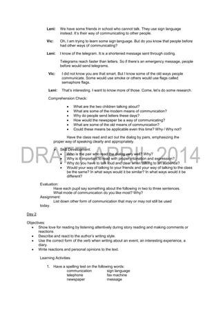 Leni: We have some friends in school who cannot talk. They use sign language
instead. It’s their way of communicating to other people.
Vic: Oh, I am trying to learn some sign language. But do you know that people before
had other ways of communicating?
Leni: I know of the telegram. It is a shortened message sent through coding.
Telegrams reach faster than letters. So if there’s an emergency message, people
before would send telegrams.
Vic: I did not know you are that smart. But I know some of the old ways people
communicate. Some would use smoke or others would use flags called
semaphore flags.
Leni: That’s interesting. I want to know more of those. Come, let’s do some research.
Comprehension Check:
 What are the two children talking about?
 What are some of the modern means of communication?
 Why do people send letters these days?
 How would the newspaper be a way of communicating?
 What are some of the old means of communication?
 Could these means be applicable even this time? Why / Why not?
Have the class read and act out the dialog by pairs, emphasizing the
proper way of speaking clearly and appropriately.
 Skill Development:
 Who is the pair who read the dialog very well? Why?
 Why is it important to read with proper intonation and expression?
 Why do you have to talk loud and clear when talking to an audience?
 Would your way of talking to your friends and your way of talking to the class
be the same? In what ways would it be similar? In what ways would it be
different?
Evaluation:
Have each pupil say something about the following in two to three sentences.
What mode of communication do you like most? Why?
Assignment:
List down other form of communication that may or may not still be used
today.
Day 2
Objectives:
 Show love for reading by listening attentively during story reading and making comments or
reactions
 Describe and react to the author’s writing style.
 Use the correct form of the verb when writing about an event, an interesting experience, a
diary.
 Write reactions and personal opinions to the text.
Learning Activities
1. Have a spelling test on the following words:
communication sign language
telephone fax machine
newspaper message
 