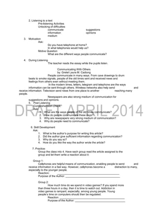2. Listening to a text
Pre-listening Activities
Unlocking of difficulties
communicate suggestions
information opinions
medium
3. Motivation
Ask:
Do you have telephone at home?
In what telephones would help us?
Motive Question
What are the different ways people communicate?
4. During Listening
The teacher reads the essay while the pupils listen.
Communicating With Others
by: Gretel Laura M. Cadiong
People communicate in many ways. From cave drawings to drum
beats to smoke signals, people of the old times sent and received news and
feelings from others even without meeting them.
In the modern times, letters, telegram and telephone are the ways
information can be sent through others. Wireless networks also help send and
receive information. Television send news from one place to another reaching many
people.
Newspapers are also strong medium of communication for
suggestions and opinions.
5. Post Listening
Comprehension Check:
Ask:
1. What are the ways people of the old times communicate?
2. How do people communicate these days?
3. Why are newspapers very strong medium of communication?
4. Why do people need to communicate?
6. Skill Development
Ask:
1. What is the author’s purpose for writing this article?
2. Did the author give sufficient information regarding communication?
3. Why do you say so?
4. How do you like the way the author wrote the article?
7. Practice:
Group the class into 4. Have each group read the article assigned to the
group and let them write a reaction about it:
Group 1:
Cellphones are helpful means of communication, enabling people to send and
receive information in a fast way. However, cellphones become a distraction to many,
especially to the younger people.
Reaction: __________________________________________
Purpose of the Author: _____________________________________
Group 2:
How much time do we spend in video games? If you spend more
than three hours in a day, then it is time to watch out. Addiction in
video games is rampant, especially, among young people. Young
people’s time on computers should then be regulated.
Reaction: ____________________________________________
Purpose of the Author: __________________________________
 