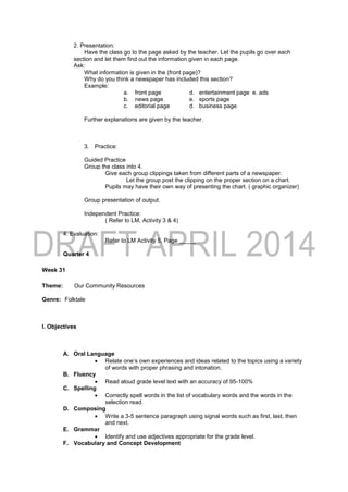 2. Presentation:
Have the class go to the page asked by the teacher. Let the pupils go over each
section and let them find out the information given in each page.
Ask:
What information is given in the (front page)?
Why do you think a newspaper has included this section?
Example:
a. front page d. entertainment page e. ads
b. news page e. sports page
c. editorial page d. business page
Further explanations are given by the teacher.
3. Practice:
Guided Practice
Group the class into 4.
Give each group clippings taken from different parts of a newspaper.
Let the group post the clipping on the proper section on a chart.
Pupils may have their own way of presenting the chart. ( graphic organizer)
Group presentation of output.
Independent Practice:
( Refer to LM, Activity 3 & 4)
4. Evaluation:
Refer to LM Activity 5, Page _____
Quarter 4
Week 31
Theme: Our Community Resources
Genre: Folktale
I. Objectives
A. Oral Language
 Relate one’s own experiences and ideas related to the topics using a variety
of words with proper phrasing and intonation.
B. Fluency
 Read aloud grade level text with an accuracy of 95-100%
C. Spelling
 Correctly spell words in the list of vocabulary words and the words in the
selection read.
D. Composing
 Write a 3-5 sentence paragraph using signal words such as first, last, then
and next.
E. Grammar
 Identify and use adjectives appropriate for the grade level.
F. Vocabulary and Concept Development
 