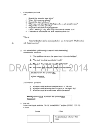f. Comprehension Check
Ask:
1. How did the seawater taste before?
2. Where did the people get salt?
3. How did the giant help them?
4. What happened to the giant while helping the people cross the sea?
5. Why did the seawater get salty?
6. Do you think this story really happened?
7. If all our waters got salty, what do you think would happen to us?
8. If there would be no more salt, what might happen to us?
Valuing:
Water and salt are some resources that we can find on earth. What must we
do with these resources?
g. Skill development: ( Perceiving Cause and effect relationship)
Answer these questions:
1. Why would people cross the ocean to go to the giant’s island?
2. Why could people prepare tastier meals?
3. Why could the people not sail out to gather salt?
4. Why did the giant stretch out his leg over the ocean?
Answer these questions:
1. What happened when the villagers ran out of the salt?
2. What happened when the ferocious ants bit the giant’s leg?
3. What happened when all the sat fell into the water?
h. Practice
In the chart below, write the CAUSE for its EFFECT and the EFFECT FOR ITS
CAUSE
Cause Effect
Cause answers the question why.
It gives the reason.
Effect gives the result. It answers the question what
happened?
The people could not enjoy their
meals
 
