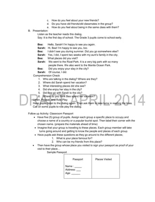 c. How do you feel about your new friends?
d. Do you have old friends/old classmates in the group?
e. How do you feel about being in the same class with them?
B. Presentation:
Listen as the teacher reads this dialog.
Say: It is the first day of school. The Grade 3 pupils come to school early.
Bea: Hello, Sarah! I’m happy to see you again.
Sarah: Hi, Bea! I’m happy to see you, too.
Bea: I didn’t see you during summer. Did you go somewhere else?
Sarah: Yes, I did, I spent two weeks with my aunt’s family in the city.
Bea: What places did you visit?
Sarah: We went to the Rizal Park. It is a very big park with so many
people there. We also went to the Manila Ocean Park.
Bea: Did you enjoy your stay in the city?
Sarah: Of course, I did.
Comprehension Check
1. Who are talking in the dialog? Where are they?
2. Where did Sarah spend her vacation?
3. What interesting places did she see?
4. Did she enjoy her stay in the city?
5. Did Bea go with Sarah to the city?
6. Where do you think Bea spend her vacation?
Listen, Repeat, and Role Play
Have pupils listen to the dialog again. Then ask them to take turns in reading the lines.
Call on some pupils to role play the dialog.
Follow up Activity: Classroom Passport
 Have five (5) group of pupils. Assign each group a specific place to occupy and
choose a name of a country or a popular tourist spot. Then label their corner with the
chosen name. (prepare the materials ahead of time)
 Imagine that your group is traveling to these places. Each group member will take
turns going around and getting to know the people and places of each group.
 Have pupils ask these questions as they go around to the different places;
1. What is your place famous for?
2. Who can be my friends from this place?
 Then have the group whose place you visited to sign your passport as proof of your
visit to their place…
Sample Passport
Passport
Name : _____
Address: ___
Age: ______
Places Visited
 
