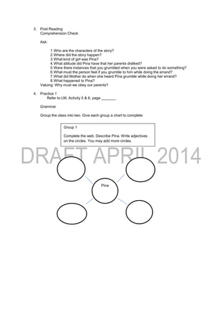 3. Post Reading
Comprehension Check
Ask:
1.Who are the characters of the story?
2.Where did the story happen?
3.What kind of girl was Pina?
4.What attitude did Pina have that her parents disliked?
5.Were there instances that you grumbled when you were asked to do something?
6.What must the person feel if you grumble to him while doing the errand?
7.What did Mother do when she heard Pina grumble while doing her errand?
8.What happened to Pina?
Valuing: Why must we obey our parents?
4. Practice 1
Refer to LM, Activity 5 & 6, page _______
Grammar
Group the class into two. Give each group a chart to complete:
Group 1
Complete the web. Describe Pina. Write adjectives
on the circles. You may add more circles.
Pina
 