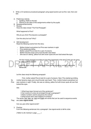 3. Write a 3-5 sentence procedural paragraph using signal words such as first, next, then and
last.
A. Preliminary Activity
1. Spelling ( Refer to the list)
2. Sharing to the class of the assignments written by the pupils.
B. Developmental Activity
1. Review:
Have the class reread “The First Pineapple”.
What happened to Pina?
Why do you think Pina became a pineapple?
Can this story be true? Why?
2. Skill development
Read the following events from the story:
- Mother looked everywhere but Pina was nowhere in sight.
- Pina started grumbling.
- Mother asked Pina to look for a pair of scissors.
- Mother became angry and a loud thunder was heard.
- She saw an oblong, yellow fruit with brown spots all over that looked like eyes.
Are the events arranged according to how they happened in the story? How are we going
to arrange these events?
Have the class collaboratively arrange these events by putting numbers before the
sentences.
Let the class study the following paragraph:
First, mother asked Pina to look for a pair of scissors. Next, Pina started grumbling.
So mother became angry and a loud thunder was heard. Then, mother looked everywhere but
Pina was nowhere in sight. Finally, she saw an oblong, yellow fruit with brown spots all over that
looked like eyes.
Ask:
1.What have been formed out of the sentences?
2.Can events of a story be arranged through a paragraph?
3.Were numbers used to sequence the events?
4.What words were used instead of numbers?
The words, first, then, so, next and finally are words that can be used to sequence events.
They are called signal words.
Can you give other signal words?
3. Practice:
Form the following sentences into a paragraph. Use signal words to tell its order.
( Refer to LM, Activity 9, page ____ )
 