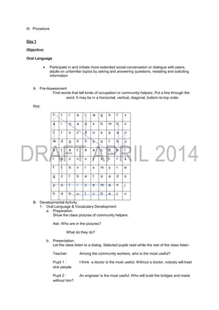 III. Procedure
Day 1
Objective:
Oral Language
 Participate in and initiate more extended social conversation or dialogue with peers,
adults on unfamiliar topics by asking and answering questions, restating and soliciting
information
A. Pre-Assessment
Find words that tell kinds of occupation or community helpers. Put a line through the
word. It may be in a horizontal, vertical, diagonal, bottom-to-top order.
Key:
f t r a r w g h t v
a i q a o x b m b c
r t s c d o s p a n
m d g h n p p t k u
e r a t e a c h e r
r o z c v r s l r s
f t b v r s m y r e
g c l b e t a a d s
p o l i c e m a n j
h d b u t c h e r c
B. Developmental Activity
1. Oral Language & Vocabulary Development
a. Preparation:
Show the class pictures of community helpers.
Ask: Who are in the pictures?
What do they do?
b. Presentation:
Let the class listen to a dialog. Selected pupils read while the rest of the class listen:
Teacher: Among the community workers, who is the most useful?
Pupil 1 : I think a doctor is the most useful. Without a doctor, nobody will treat
sick people.
Pupil 2 : An engineer is the most useful. Who will build the bridges and roads
without him?
 