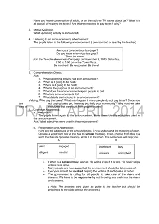 Have you heard conversation of adults, or on the radio or TV issues about tax? What is it
all about? Who pays the taxes? Are children required to pay taxes? Why?
3. Motive Question
What upcoming activity is announced?
4. Listening to an announcement / advertisement:
The pupils listen to the following announcement. ( pre-recorded or read by the teacher)
5. Comprehension Check;
Ask:
1. What upcoming activity had been announced?
2. When is it going to be held?
3. Where is it going to be held?
4. What is the purpose of an announcement?
5. What does the announcement expect people to do?
6. What are announcements for?
7. What details are included in an announcement?
Valuing: Who pay the taxes? What may happen if many people do not pay taxes? Since you
are not paying taxes yet, how may you help your community? Why must we take
care of structures that were built from people’s taxes?
6. Grammar Awareness:
a. Preparation:
The pupils listen again to the announcement. Have them identify adjectives used in
the announcement.
Ask: What adjectives were used in the announcement?
b. Presentation and Abstraction:
Here are the adjectives in the announcement. Try to understand the meaning of each.
Choose a word from Box A that has its similar meaning. Then, choose from Box B a
word that has its opposite meaning. Write it in the chart. The sentences will help you.
A B
 Father is a conscientious worker. He works even if it is late. He never stops
unless he is done.
 Many people are now aware that the environment should be taken care of.
 Everyone should be involved helping the victims of earthquake in Bohol.
 The government is calling for all people to take care of the rivers and
streams. We have to be responsive by not throwing any trash into the rivers
and streams.
( Note: The answers were given as guide to the teacher but should be
presented to the class without the answers.)
Are you a conscientious tax-payer?
Do you know where your tax goes?
Then, be aware!
Join the Tax-Use Awareness Campaign on November 9, 2013, Saturday,
2:00 to 5:00 pm at the Town Plaza.
Be involved! Be responsive! Be there!
alert engaged
diligent mindful
indifferent lazy
unaware uninvolved
 
