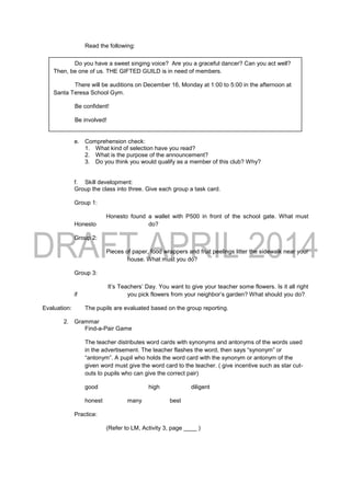 Read the following:
e. Comprehension check:
1. What kind of selection have you read?
2. What is the purpose of the announcement?
3. Do you think you would qualify as a member of this club? Why?
f. Skill development:
Group the class into three. Give each group a task card.
Group 1:
Honesto found a wallet with P500 in front of the school gate. What must
Honesto do?
Group 2:
Pieces of paper, food wrappers and fruit peelings litter the sidewalk near your
house. What must you do?
Group 3:
It’s Teachers’ Day. You want to give your teacher some flowers. Is it all right
if you pick flowers from your neighbor’s garden? What should you do?
Evaluation: The pupils are evaluated based on the group reporting.
2. Grammar
Find-a-Pair Game
The teacher distributes word cards with synonyms and antonyms of the words used
in the advertisement. The teacher flashes the word, then says “synonym” or
“antonym”. A pupil who holds the word card with the synonym or antonym of the
given word must give the word card to the teacher. ( give incentive such as star cut-
outs to pupils who can give the correct pair)
good high diligent
honest many best
Practice:
(Refer to LM, Activity 3, page ____ )
Do you have a sweet singing voice? Are you a graceful dancer? Can you act well?
Then, be one of us. THE GIFTED GUILD is in need of members.
There will be auditions on December 16, Monday at 1:00 to 5:00 in the afternoon at
Santa Teresa School Gym.
Be confident!
Be involved!
Be YOU!
 
