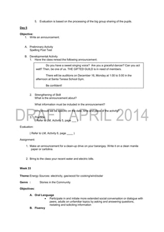 5. Evaluation is based on the processing of the big group sharing of the pupils.
Day 5
Objective:
1. Write an announcement.
A. Preliminary Activity
Spelling Post Test
B. Developmental Activity
1. Have the class reread the following announcement:
2. Strengthening of Skill
What is the announcement about?
What information must be included in the announcement?
Why should we be specific on the date, time and place of the activity?
3. Practice:
( Refer to LM, Activity 5, page ___ )
Evaluation:
( Refer to LM, Activity 6, page ____ )
Assignment:
1. Make an announcement for a clean-up drive on your barangay. Write it on a clean manila
paper or cartolina.
2. Bring to the class your recent water and electric bills.
Week 33
Theme:Energy Sources: electricity, gas/wood for cooking/wind/solar
Genre : Stories in the Community
Objectives:
A. Oral Language
 Participate in and initiate more extended social conversation or dialogue with
peers, adults on unfamiliar topics by asking and answering questions,
restating and soliciting information
B. Fluency
Do you have a sweet singing voice? Are you a graceful dancer? Can you act
well? Then, be one of us. THE GIFTED GUILD is in need of members.
There will be auditions on December 16, Monday at 1:00 to 5:00 in the
afternoon at Santa Teresa School Gym.
Be confident!
Be involved!
Be YOU!
 