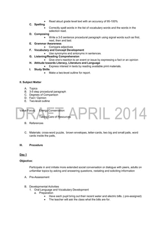 Read aloud grade level text with an accuracy of 95-100%
C. Spelling
 Correctly spell words in the list of vocabulary words and the words in the
selection read.
D. Composing
 Write a 3-5 sentence procedural paragraph using signal words such as first,
next, then and last.
E. Grammar Awareness
 Compare adjectives
F. Vocabulary and Concept Development
 Use synonyms and antonyms in sentences.
G. Listening/Reading Comprehension
 Give one’s reaction to an event or issue by expressing a fact or an opinion
H. Attitude towards Literacy, Literature and Language
 Express interest in texts by reading available print materials.
I. Study Skills
 Make a two-level outline for report.
II. Subject Matter
A. Topics
B. 3-5 step procedural paragraph
C. Degrees of Comparison
D. Fact / Opinion
E. Two-level outline
Value Focus: Energy Conservation
Taking Care of Resources
B. References
C. Materials: cross-word puzzle, brown envelopes, letter-cards, two big and small pails, word
cards inside the pails,
III. Procedure
Day 1
Objective:
Participate in and initiate more extended social conversation or dialogue with peers, adults on
unfamiliar topics by asking and answering questions, restating and soliciting information
A. Pre-Assessment
B. Developmental Activities
1. Oral Language and Vocabulary Development
a. Preparation
 Have each pupil bring out their recent water and electric bills. ( pre-assigned)
 The teacher will ask the class what the bills are for.
 