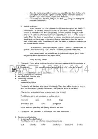  Have the pupils compare their electric and water bills. Let them find out who
among from them has the highest water bill, highest electric bill. Let them
look for a pupil whose water, electric bill is the lowest.
 The teacher asks the class, “Why do you think ____ family has the highest
water bill? electric bill?”
b. Brain Walk Activity
Group the class into three. Give each group an envelope with two sheets of
paper inside. The following question is printed on one paper: “What are different
sources of electricity?” and “How can you help conserve electrical energy?” on the
other sheet. At the teacher’s signal, the envelope should be opened by the assigned
leader. Then, the sheets of paper should be passed around and each group member
should write his / her answer on the sheet of paper. After five minutes, the teacher
rings a bell or says “stop”. The leader puts back the sheets of paper into the envelope
and submits it to the teacher.
The envelope of Group 1 will be given to Group 2, Group 2’s envelope will be
given to Group 3 and Group 3’s to Group 1. The same procedure will be done.
After the third round, the envelope will be given to the original group. Then
the group summarizes the ideas in a manila paper.
Group reporting follows.
2. Evaluation: Pupils will be evaluated based on the group cooperation and presentation of
ideas.
3. Assignment: Ask your parents or any adult at home other resources at home.
Day 2
Objectives:
1. Give one’s reaction to an event or issue heard.
2. Identify synonyms and antonyms
3. the words in the selection read.
A. Preliminary Activities
1. Spelling
Make-A-Word Game:
The teacher will distribute letter-cards to the pupils. Then, they will try to make or form a
word out of the letters given by the teacher. Then, post the words on the board.
(The process is repeatedly done for every word to be formed.)
The following words are suggested as spelling words:
miserable great loud large
destructive quiet safe dangerous
Pupils read and spell orally the spelling words for the week.
2. The teacher calls volunteers to share to the class their assignment.
B. Developmental Activities
1. Unlocking of word difficulties
The following words are unlocked using contextual clues
fault calamity befall discharged destructive overload
 