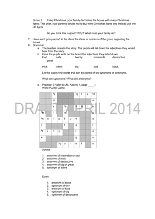 Group 3 Every Christmas, your family decorates the house with many Christmas
lights. This year, your parents decide not to buy new Christmas lights and instead use the
old lights.
Do you think this is good? Why? What must your family do?
7. Have each group report to the class the ideas or opinions of the group regarding the
issues.
8. Grammar
a. The teacher rereads the story. The pupils will list down the adjectives they would
hear from the story.
b. Have the pupils write on the board the adjectives they listed down.
loud safe twenty miserable destructive
great
thick silent big sad black
Let the pupils find words that can be paired off as synonyms or antonyms.
What are synonyms? What are antonyms?
c. Practice: ( Refer to LM, Activity 1, page ____ )
Word Puzzle Game
2s 1g l a 5d
m a
a 3s 2t h i n
1w l o g
3h e l p f u 4l e
i t a r
4t i n y r o
e g u
5q u i e t s
Across
1. antonym of miserable or sad
2. antonym of thick
3. antonym of destructive
4. antonym of big or great
5. synonym of silent
Down
1. antonym of black
2. synonym of tiny
3. antonym of loud
4. synonym of big
5. synonym of destructive
 