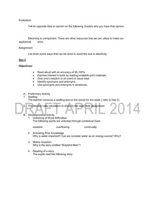 Evaluation:
Tell an opposite idea or opinion on the following. Explain why you have that opinion.
Electricity is unimportant. There are other resources that we can utilize to make our
appliances work.
Assignment:
List down some ways that can be done to avoid fire due to electricity.
Day 3
Objectives:
 Read aloud with an accuracy of 95-100%
 Express interest in texts by reading available print materials.
 Give one’s reaction to an event or issue read
 Identify synonyms and antonyms.
 Use synonyms and antonyms in sentences.
A. Preliminary Activity
1. Spelling
The teacher conducts a spelling test on the words for the week ( refer to Day 2)
2. The teacher calls volunteers to share to the class their assignment
B. Developmental Activity
1. Unlocking of Word Difficulties
The following words are unlocked through contextual clues
wasteful overflowing continually
2. Activating Prior Knowledge
Why is water important? Can we consider water as an energy source? Why?
3. Motive Question
Why is the story entitled “Wasteful Maki”?
4. Reading of a story
The pupils read the following story:
 