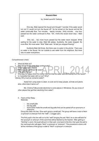 Comprehension check:
 What did Maki do?
 Why did he let the water flow continuously?
 What happened to Maki?
 Where did he go to ask for water?
 Who woke him up?
 Why was he happy when his mother told him that the water was still flowing from the faucet?
 Is it possible that water will run out? Why?
Valuing: Why must we conserve water?
Aside from using water to clean, to cook and to keep people, animals and plants
alive, what does it serve us?
Ma. Cristina Falls provide electricity to some places in Mindanao. Do you know of
other places that get their electricity from water?
5. Fetch-A-Pair Relay
Materials:
- two small pails
- two big pails
- word cards inside the small and big pails that can be paired off as synonyms or
antonyms.
Group the class into two. Give each group a small pail. The group will have a race to fetch
a synonym or antonym from the “well”. ( a bigger pail )
The first pupil in the line will run to the “well” bringing the pail. Next, he or she will look for
the synonym or antonym of the word that will be flashed by the teacher. After getting or
“fetching” a word, the pupil will put it in their pail, runs back to the line, then give the pail to
the next pupil who will again “fetch” a synonym or “antonym”. The procedure is done until
all the members of the group is able to “fetch” a synonym or antonym.
Wasteful Maki
by: Gretel Laura M. Cadiong
One day, Maki opened the faucet and thought “I wonder if the water would
run out if I would not turn the faucet off.” So he turned on the faucet and let the
water continually flow. Ten minutes… twenty minutes…thirty minutes… one hour
passed but the water continued to flow. “Oh, I think this would never stop.”, Maki
said.
One, two… two more hours passed but the water never stopped. While
waiting for the water to stop, Maki fell asleep. Suddenly, the water stopped. No
more flow. No more water “Aha!” Maki said, “At last you stopped flowing!”
Suddenly Maki felt thirsty. But there was no water in the pitcher. There was
no water in the faucet. He ran outside to ask water from his neighbors. But there
was no water everywhere.
“Please give me some water.”, Maki shouted and cried.
“Maki! Maki!”, called Mother.
Maki suddenly woke up. “Why are you crying?”, Mother asked. “The pail is
overflowing with water. You have not turned off the faucet again,” Mother added.
“Oh, thank you, Mother. At last the water is back,” Maki said.
Mother wondered why Maki said it.
 