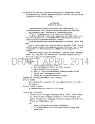 Say: As I read aloud the story, think about what happens in the beginning, middle,
and end of the story. They ask a good reader to read aloud the story again as the
rest of the class follow reading silently.
At the Park
By: Nelia D. Bamba
Mother and Father were on the way to the park. “We must hurry! The
program has started. Teddy’s teacher said he would be the third contestant.”
“Oh, what a big crowd,” said mother as they reached the park.
“Where is Teddy? I can’t see him in the front row,” said father.
“Look, there he is! He is going up the stage now,” said mother. “We’re just in
time.” The two held hands and watched as teddy recited his poem. Everyone
clapped loud and long when he finished his recitation.
Father and Mother smiled happily and whispered to each other. “He did, very
well”
After all the contestants were done, the audience was silent. Teddy’s parents
held their breath when the emcee began announcing the winners. Then in a loud
voice he said,” and the first prize winner is Teddy Ramos! Congratualtions,
Teddy!”
“We’re proud of you Teddy,” his parents said. “Thank you Father,” answered
Teddy. “You are a great child. Remember we are always here to support you.”
They said, hugging and kissing him dearly.
3. Post reading
Discussion:
Ask:
1.) What occasion was held at the park?
2.) Why didn’t Father and Mother see Teddy at once?
3.) What did Teddy do in the program?
4.) How did Teddy’s parents feel when he was announced winner?
5.) Do you think Teddy deserved to win?
6.) In what did Teddy’s parents show their support?
Engagement Activities (Differentiated Group Activities)
Group 1. It’s Late
Draw a picture of a scene in the story when Mother and Father came late in
the program.
Group 2. Looking for Teddy
Act out what father and mother did to find Teddy
Group 3. “My True Friends”
Create a picture showing the people you want to be with. Choose from the
cut outs inside the envelope the characters you want to include in your
picture. Paste them on a cardboard and label who they are. Write “My True
Friends “for the title of your work.
Ask:
1. What things do you think makes a family happy?
2. If you were asked to do a thing to make your family happy, what
would it be?
 