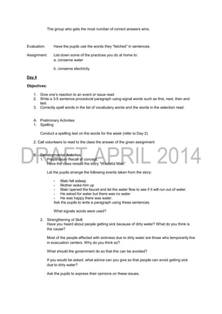 The group who gets the most number of correct answers wins.
Evaluation: Have the pupils use the words they “fetched” in sentences.
Assignment: List down some of the practices you do at home to:
a. conserve water
b. conserve electricity
Day 4
Objectives:
1. Give one’s reaction to an event or issue read
2. Write a 3-5 sentence procedural paragraph using signal words such as first, next, then and
last.
3. Correctly spell words in the list of vocabulary words and the words in the selection read.
A. Preliminary Activities
1. Spelling
Conduct a spelling test on the words for the week (refer to Day 2)
2. Call volunteers to read to the class the answer of the given assignment
B. Developmental Activities
1. Preparation/ Recall of concept:
Have the class reread the story “Wasteful Maki”
Let the pupils arrange the following events taken from the story:
- Maki fell asleep
- Mother woke him up
- Maki opened the faucet and let the water flow to see if it will run out of water.
- He asked for water but there was no water
- He was happy there was water.
Ask the pupils to write a paragraph using these sentences.
What signals words were used?
2. Strengthening of Skill:
Have you heard about people getting sick because of dirty water? What do you think is
the cause?
Most of the people affected with sickness due to dirty water are those who temporarily live
in evacuation centers. Why do you think so?
What should the government do so that this can be avoided?
If you would be asked, what advice can you give so that people can avoid getting sick
due to dirty water?
Ask the pupils to express their opinions on these issues.
 