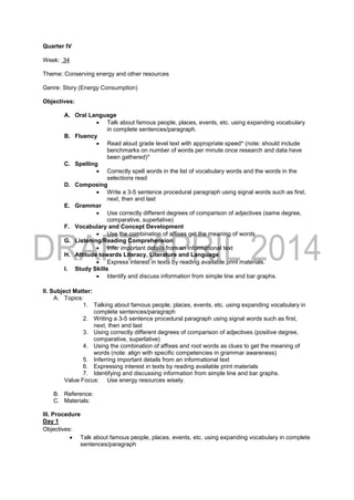 Quarter IV
Week: 34
Theme: Conserving energy and other resources
Genre: Story (Energy Consumption)
Objectives:
A. Oral Language
 Talk about famous people, places, events, etc. using expanding vocabulary
in complete sentences/paragraph.
B. Fluency
 Read aloud grade level text with appropriate speed* (note: should include
benchmarks on number of words per minute once research and data have
been gathered)*
C. Spelling
 Correctly spell words in the list of vocabulary words and the words in the
selections read
D. Composing
 Write a 3-5 sentence procedural paragraph using signal words such as first,
next, then and last
E. Grammar
 Use correctly different degrees of comparison of adjectives (same degree,
comparative, superlative)
F. Vocabulary and Concept Development
 Use the combination of affixes get the meaning of words
G. Listening/Reading Comprehension
 Infer important details from an informational text
H. Attitude towards Literacy, Literature and Language
 Express interest in texts by reading available print materials.
I. Study Skills
 Identify and discuss information from simple line and bar graphs.
II. Subject Matter:
A. Topics:
1. Talking about famous people, places, events, etc. using expanding vocabulary in
complete sentences/paragraph
2. Writing a 3-5 sentence procedural paragraph using signal words such as first,
next, then and last
3. Using correctly different degrees of comparison of adjectives (positive degree,
comparative, superlative)
4. Using the combination of affixes and root words as clues to get the meaning of
words (note: align with specific competencies in grammar awareness)
5. Inferring important details from an informational text
6. Expressing interest in texts by reading available print materials
7. Identifying and discussing information from simple line and bar graphs.
Value Focus: Use energy resources wisely.
B. Reference:
C. Materials:
III. Procedure
Day 1
Objectives:
 Talk about famous people, places, events, etc. using expanding vocabulary in complete
sentences/paragraph
 