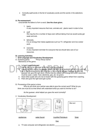 Correctly spell words in the list of vocabulary words and the words in the selections
read
A. Pre-assessment:
Unscramble the letters to form a word. Use the clues given.
1. tawre
A very important resource that man, animals and plants need in order to live.
2. oodf
We may live for a number of days even without taking it but we would surely get
weak and sick.
3. telrciceity
It is an energy that makes appliances such as TV, refrigerator and rice cooker
work.
4. ncevores
A very important reminder for everyone that we should take care of our
resources.
B. Learning Activities
1. Oral Language and Vocabulary Development:
A. Guessing game: “Pinoy Henyo Game”
Mechanics of the game:
1. Let each pupil find a pair.
2. Ask for the first to volunteer to do the Pinoy Henyo game.
3. One of the pairs will be the guesser, where the word to be guessed printed on a card will
be on her forehead, while the other one is the one who will give the clues so that the
guesser can give the right word. Words that are related with energy and other resources
must be used, ( water, food, electricity, gas, etc. be given)
4. Have other pupils who are not on board with the guessing game refrain from coaching.
5. Pairs who give the right word get a prize.
B. Processing of the game is done.
Why do you think your partner was able to give the correct word? What do you
think one must do so that others will understand what you want to him/her to do?
As the guesser, what helped you gave the word correctly?
2. Vocabulary Development
appliances water faucet Liquified Petroleum Solar
Gas
a. TV sets computer and refrigerator are electric ________________.
illus sun
 