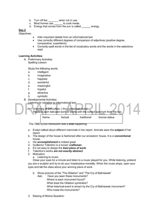 b. Turn off the _______ when not in use.
c. Most homes use ______ to cook meals.
d. Energy that comes from the sun is called ______ energy.
Day 2
Objectives:
 Infer important details from an informational text
 Use correctly different degrees of comparison of adjectives (positive degree,
comparative, superlative)
 Correctly spell words in the list of vocabulary words and the words in the selections
read
Learning Activities:
A. Preliminary Activities:
Spelling Lesson:
Study the following words.
a. intelligent
b. imaginative
c. happiest
d. wonderful
e. meaningful
f. hopeful
g. attractive
h. symbolic
B. Developmental Activities:
Listening to narrative or informational text
1. Unlocking of Difficulties: ( thru contextual clues)
Replace each italicized word or words with the correct synonym from the box.
.
The 1986 EDSA Revolution was a true happening.
a. Evelyn talked about different mammals in her report. Animals were the subject of her
report.
b. The design of the house is fashioned after our ancestors’ house. It is a conventional
house.
c. His accomplishment is indeed great.
d. Guillermo Tolentino is a known craftsman.
e. It’s not easy to design the best piece of work.
f. Tolentino’s works are not exactly abstract.
2. Motivation:
a. Listening to music.
Close your eyes for a minute and listen to a music played for you. While listening, pretend
you are a sculptor and try to do your masterpiece mentally. When the music stops, open your
eyes and tell the class about your winning piece of work.
b. Show pictures of the “The Oblation” and “The Cry of Balintawak”
Ask: Have you seen these monuments?
Where is each monument found?
What does the Oblation symbolize?
What historical event is shown by the Cry of Balintawak monument?
Who made the monuments?
3. Raising of Motive Question:
theme factual traditional bronze statue
masterpiece sculptor achievement
 