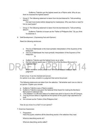 Guillermo Tolentino got the highest award as a Filipino artist. Why do you
think he received the highest award?
- Group 2: The following statement is taken from the text listened to. Tell something
about it.
He read more books before designing his masterpiece. Why was there a need for
him to read books?
- Group 3: The following statement is taken from the text listened to. Tell something
about it.
Guillermo Tolentino is known as the “Father of Philippine Arts.” Do you think
he deserves it.
6. Skill Development: ( Expressing Fact and Opinion)
Read the following sentences:
A
 The Cry of Balintawak is the most symbolic interpretation of the Supremo of the
Katipunan.
 The Cry of Balintawak the most symbolic interpretation of the Supremo of the
Katipunan.
B
 Guillermo Tolentino got the highest honor as an artist.
 His first national award was in 1930 for his of the Bonifacio Monument in
Caloocan City.
Which sentence can be proven true? Which sentence is based on one’s
judgment?
A fact is true. It can be checked and proven.
An opinion is an idea, a belief or a judgment that cannot be proved.
The following statements are taken from the selection. Tell whether each one is a fact or
an opinion. Explain your answer.
a. Guillermo Tolentino was a Filipino sculptor.
b. Guillermo Tolentino was given the National Artist Award for making the Bonifacio
Monument in Caloocan City.
c. “The Oblation” is a life-size statue of a naked man which is found in the UP Campus.
d. This big bronze statue is regarded as the symbol of the youth’s high aspirations for
truth.
e. He is known as the “Father of the Philippine Arts”.
How do you know it is a fact? it is an opinion?
7. Grammar Awareness:
1. Preparation:
Have the pupils underline all the describing words in the selection they read.
What do describing words do?
What are describing words called?
 
