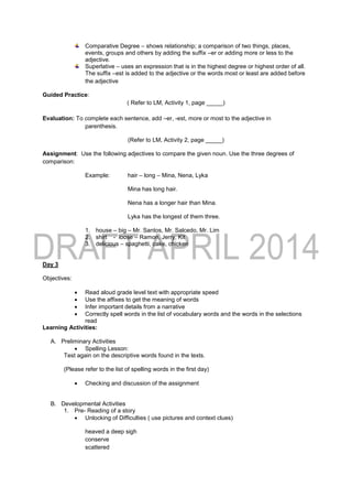 Comparative Degree – shows relationship; a comparison of two things, places,
events, groups and others by adding the suffix –er or adding more or less to the
adjective.
Superlative – uses an expression that is in the highest degree or highest order of all.
The suffix –est is added to the adjective or the words most or least are added before
the adjective
Guided Practice:
( Refer to LM, Activity 1, page _____)
Evaluation: To complete each sentence, add –er, -est, more or most to the adjective in
parenthesis.
(Refer to LM, Activity 2, page _____)
Assignment: Use the following adjectives to compare the given noun. Use the three degrees of
comparison:
Example: hair – long – Mina, Nena, Lyka
Mina has long hair.
Nena has a longer hair than Mina.
Lyka has the longest of them three.
1. house – big – Mr. Santos, Mr. Salcedo, Mr. Lim
2. shirt - loose – Ramon, Jerry, Kit
3. delicious – spaghetti, cake, chicken
Day 3
Objectives:
 Read aloud grade level text with appropriate speed
 Use the affixes to get the meaning of words
 Infer important details from a narrative
 Correctly spell words in the list of vocabulary words and the words in the selections
read
Learning Activities:
A. Preliminary Activities
 Spelling Lesson:
Test again on the descriptive words found in the texts.
(Please refer to the list of spelling words in the first day)
 Checking and discussion of the assignment
B. Developmental Activities
1. Pre- Reading of a story
 Unlocking of Difficulties ( use pictures and context clues)
heaved a deep sigh
conserve
scattered
 