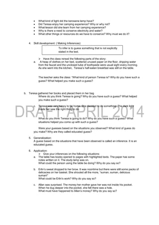  What kind of light did the kerosene lamp have?
 Did Teresa enjoy her camping experience? Why or why not?
 What lesson did she learn from her camping experience?
 Why is there a need to conserve electricity and water?
 What other things or resources do we have to conserve? Why must we do it?
4. Skill development: ( Making Inferences)
 Have the class reread the following parts of the story:
a. A heap of clothes on her bed, scattered unused paper on the floor, dripping water
from the faucet and the unclosed tube of toothpaste were usual sight every morning.
As she went into the kitchen, Teresa’s half-eaten breakfast was still on the table.
The teacher asks the class: “What kind of person Teresa is? Why do you have such a
guess? What helped you make such a guess?
b. Teresa gathered her books and placed them in her bag
Where do you think Teresa is going? Why do you have such a guess? What helped
you make such a guess?
c. Teresa was very happy to be home. She decided to do something. The dark light
made her saw the right thing to do.
What do you think Teresa is going to do? Why do you have such a guess? What
situations helped you come up with such a guess?
Were your guesses based on the situations you observed? What kind of guess do
you make? Why are they called educated guess?
5. Generalization:
A guess based on the situations that have been observed is called an inference. It is an
educated guess.
6. Application:
 Give your inferences on the following situations:
a. The table has books opened to pages with highlighted texts. The paper has some
notes written on it. The study lamp was on.
What could the person using the table be doing? Why do you say so?
b. Erlin’s sweat dropped to her brow. It was noontime but there were still some packs of
delicacies on her basket. She shouted all the more, “suman, suman, delicious
suman!”
What could be Erlin’s work? Why do you say so?
c. Allan was surprised. The money her mother gave her was not inside his pocket.
When he dug deeper into the pocket, she felt there was a hole.
What must have happened to Allan’s money? Why do you say so?
To infer is to guess something that is not explicitly
stated in the text.
 