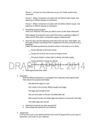 Group 2 – List down as many inferences as you can if water would not be
conserved.
Group 3 - Make a comparison of a place with and without water supply. Use
adjectives in different degrees of comparison.
Group 4 – Make a comparison of a place with and without electric supply. Use
adjectives in different degrees of comparison.
 Processing of group outputs.
What is an inference? Why were you able to come up with those inferences?
What degrees of comparison were used? What does a superlative degree of
adjective tell? What does a comparative degree of adjective tell?
 Have the class read the following events taken from the story “Dark Night”. Let
the pupils arrange it according to how it happened in the story and write it into a
paragraph.
( Note: the following sentences should be written on the board or on a chart)
___Teresa attended a Girl Scout activity.
___Teresa did not know how to care for things at home.
___The group stayed in a place with no electric and water supply.
___Teresa decided to change her attitude.
___She fetched water every morning and could not watch her favorite TV
shows.
 What signal words were used?
3. Evaluation:
Write the following sentences in a paragraph form using the correct signal words.
Then answer the questions that follow:
She placed the eggs on a pan.
At 6 o’clock in the morning, Mother bought some eggs.
The eggs were brought to boil.
She put some water on the pan and added little salt.
After several minutes, the boiled eggs were placed in a bowl with cold water.
The boiled eggs were served.
a. What kind of meal do you think was served?
b. Give at least two reasons for your inference.
4. Assignment:
Find out how much is your electrical bill from the month of August of the current year to
December. List it down on your notebook.
 