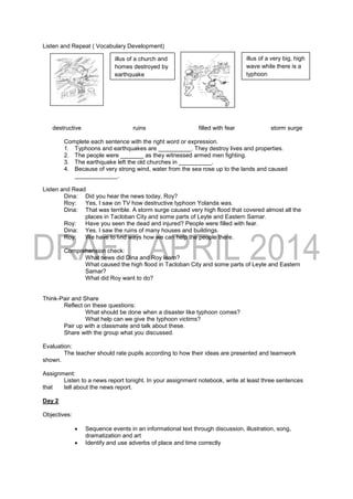 Listen and Repeat ( Vocabulary Development)
destructive ruins filled with fear storm surge
Complete each sentence with the right word or expression.
1. Typhoons and earthquakes are __________. They destroy lives and properties.
2. The people were _______ as they witnessed armed men fighting.
3. The earthquake left the old churches in __________.
4. Because of very strong wind, water from the sea rose up to the lands and caused
_____________.
Listen and Read
Dina: Did you hear the news today, Roy?
Roy: Yes, I saw on TV how destructive typhoon Yolanda was.
Dina: That was terrible. A storm surge caused very high flood that covered almost all the
places in Tacloban City and some parts of Leyte and Eastern Samar.
Roy: Have you seen the dead and injured? People were filled with fear.
Dina: Yes. I saw the ruins of many houses and buildings.
Roy: We have to find ways how we can help the people there.
Comprehension check:
What news did Dina and Roy learn?
What caused the high flood in Tacloban City and some parts of Leyte and Eastern
Samar?
What did Roy want to do?
Think-Pair and Share
Reflect on these questions:
What should be done when a disaster like typhoon comes?
What help can we give the typhoon victims?
Pair up with a classmate and talk about these.
Share with the group what you discussed.
Evaluation:
The teacher should rate pupils according to how their ideas are presented and teamwork
shown.
Assignment:
Listen to a news report tonight. In your assignment notebook, write at least three sentences
that tell about the news report.
Day 2
Objectives:
 Sequence events in an informational text through discussion, illustration, song,
dramatization and art
 Identify and use adverbs of place and time correctly
illus of a church and
homes destroyed by
earthquake
illus of a very big, high
wave while there is a
typhoon
 