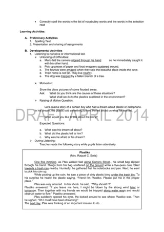  Correctly spell the words in the list of vocabulary words and the words in the selection
read
Learning Activities:
A. Preliminary Activities
1. Spelling Test
2. Presentation and sharing of assignments
B. Developmental Activities
1. Listening to narrative or informational text
 Unlocking of Difficulties:
a. Mario felt the camera slipped through his hand so he immediately caught it
with his other hand.
b. Pick up pieces of paper and food wrappers scattered around.
c. The tourists were amazed when they saw the beautiful place inside the cave.
d. Their home is not far. They live nearby.
e. The dog was trapped by a fallen branch of a tree.
 Motivation:
Show the class pictures of some flooded areas.
Ask: What do you think are the causes of these situations?
What shall we do to the plastics scattered in the environment?
 Raising of Motive Question:
Let’s read a story of a certain boy who had a dream about plastic or cellophane.
In his dream, the plastic told something to him. He felt afraid on what he learned.
What would you like to ask about the story?
Expected Questions:
a. What was his dream all about?
b. What did the plastic tell to him?
c. Why was he afraid of his dream?
 During Listening:
Teacher reads the following story while pupils listen attentively.
Plastiko
(Mrs. Raquel C. Solis)
One fine morning, as Plas walked fast along Camino Street., his small bag slipped
through his hand. Things from his bag scattered on the ground while a five-peso coin rolled
towards a trash can nearby. Hurriedly, he gathered first his notebooks and pen. Next, he went
to pick his coin up.
While picking up the coin, he saw a piece of dirty plastic lying under the trash bin. To
his surprise he heard the plastic saying, “Friend I’m Plastiko. Please put me in the proper
place.”
Plas was very amazed. In his shock, he said, “Why should I?”
Plastiko answered, “If you leave me here, I might be blown by the strong wind later or
tomorrow. Then together with my friends we would be trapped along water ways and would
obstruct water to flow.” Plastiko answered.
Plas suddenly opened his eyes. He looked around to see where Plastiko was. Then
he sighed, “Oh I must have been dreaming!”
The next day, Plas was thinking of an important mission to do.
 