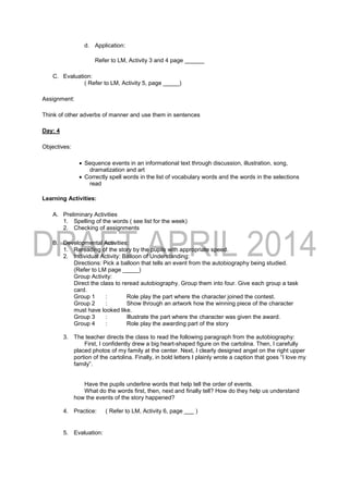 d. Application:
Refer to LM, Activity 3 and 4 page ______
C. Evaluation:
( Refer to LM, Activity 5, page _____)
Assignment:
Think of other adverbs of manner and use them in sentences
Day: 4
Objectives:
 Sequence events in an informational text through discussion, illustration, song,
dramatization and art
 Correctly spell words in the list of vocabulary words and the words in the selections
read
Learning Activities:
A. Preliminary Activities
1. Spelling of the words ( see list for the week)
2. Checking of assignments
B. Developmental Activities:
1. Rereading of the story by the pupils with appropriate speed.
2. Individual Activity: Balloon of Understanding:
Directions: Pick a balloon that tells an event from the autobiography being studied.
(Refer to LM page _____)
Group Activity:
Direct the class to reread autobiography. Group them into four. Give each group a task
card.
Group 1 : Role play the part where the character joined the contest.
Group 2 : Show through an artwork how the winning piece of the character
must have looked like.
Group 3 : Illustrate the part where the character was given the award.
Group 4 : Role play the awarding part of the story
3. The teacher directs the class to read the following paragraph from the autobiography:
First, I confidently drew a big heart-shaped figure on the cartolina. Then, I carefully
placed photos of my family at the center. Next, I clearly designed angel on the right upper
portion of the cartolina. Finally, in bold letters I plainly wrote a caption that goes “I love my
family”.
Have the pupils underline words that help tell the order of events.
What do the words first, then, next and finally tell? How do they help us understand
how the events of the story happened?
4. Practice: ( Refer to LM, Activity 6, page ___ )
5. Evaluation:
 