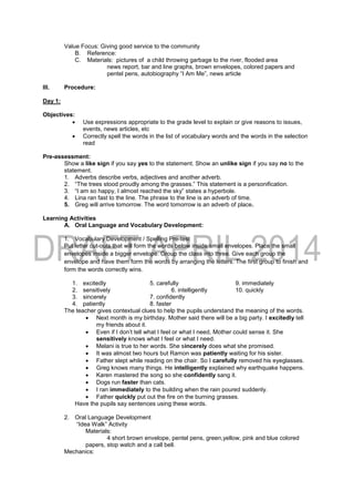 Value Focus: Giving good service to the community
B. Reference:
C. Materials: pictures of a child throwing garbage to the river, flooded area
news report, bar and line graphs, brown envelopes, colored papers and
pentel pens, autobiography “I Am Me”, news article
III. Procedure:
Day 1:
Objectives:
 Use expressions appropriate to the grade level to explain or give reasons to issues,
events, news articles, etc
 Correctly spell the words in the list of vocabulary words and the words in the selection
read
Pre-assessment:
Show a like sign if you say yes to the statement. Show an unlike sign if you say no to the
statement.
1. Adverbs describe verbs, adjectives and another adverb.
2. “The trees stood proudly among the grasses.” This statement is a personification.
3. “I am so happy, I almost reached the sky” states a hyperbole.
4. Lina ran fast to the line. The phrase to the line is an adverb of time.
5. Greg will arrive tomorrow. The word tomorrow is an adverb of place.
Learning Activities
A. Oral Language and Vocabulary Development:
1. Vocabulary Development / Spelling Pre-test
Put letter cut-outs that will form the words below inside small envelopes. Place the small
envelopes inside a bigger envelope. Group the class into three. Give each group the
envelope and have them form the words by arranging the letters. The first group to finish and
form the words correctly wins.
1. excitedly 5. carefully 9. immediately
2. sensitively 6. intelligently 10. quickly
3. sincerely 7. confidently
4. patiently 8. faster
The teacher gives contextual clues to help the pupils understand the meaning of the words.
 Next month is my birthday. Mother said there will be a big party. I excitedly tell
my friends about it.
 Even if I don’t tell what I feel or what I need, Mother could sense it. She
sensitively knows what I feel or what I need.
 Melani is true to her words. She sincerely does what she promised.
 It was almost two hours but Ramon was patiently waiting for his sister.
 Father slept while reading on the chair. So I carefully removed his eyeglasses.
 Greg knows many things. He intelligently explained why earthquake happens.
 Karen mastered the song so she confidently sang it.
 Dogs run faster than cats.
 I ran immediately to the building when the rain poured suddenly.
 Father quickly put out the fire on the burning grasses.
Have the pupils say sentences using these words.
2. Oral Language Development
“Idea Walk” Activity
Materials:
4 short brown envelope, pentel pens, green,yellow, pink and blue colored
papers, stop watch and a call bell.
Mechanics:
 