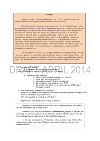 5. Discussion of the text:
e. Directions: Answer the motive questions:
Why is the person in the autobiography thought of as weird?
f. Answering other questions:
 Why does he consider himself a lucky person?
 What does his mother teach him?
 Who calls him weird? Why do you think so?
 Do you believe he is a talented boy? Why?
 Do you think it’s fair for him to be enrolled in a SPED class?
Give your reasons.
6. Skill development: ( Drawing out conclusions)
Based on the selection you listened to, why do you think the boy prefers to stay at home?
Think of activities he would prefer to do.
Why were you able to come up to such ideas?
Explain to the class that they are making conclusions.
I Am Me
I was born in a very cold day of December 1992. Once, I heard my mother told
someone that she almost gave up her life when she gave birth to me.
I have two younger sisters who love me sincerely. I am very lucky to have a mother
who sensitively provides my needs. She is always there the moment I need her. She teaches
me many things. She patiently teaches me how to take care of myself. She carefully trains
me how to set the table. She even teaches me simple cooking. Most of all she always
reminds me to deal with others respectfully and lovingly. I don’t like toys. Instead, I
interestingly read books of any level. My mother said, of us three siblings, I learned the
quickest. I learned how to read even before I went school. I can read faster than my
classmates. I write most legibly in the class. I love to stay at home. I seldom mingle with
others. I love music. I can read musical notes better than my father even if I was eight years
old that time. Isn’t it great? I am weird according to my father but my mother confidently
believes I am a talented boy.
I am really different. In fact, I was enrolled in SPED class in Grades I and II. I am glad
I am now in grade three regular class. I like to sit in the classes of higher grades. There I can
ask questions more intelligently than others. At first they happily answered but later they felt
bored. I am different they say. My mother is the only person who can get into my world.
Drawing conclusions refers to information that is implied or inferred. This means
that the information is never clearly stated.
Inference is just a big word that means a conclusion or judgment. If you infer that
something has happened, you do not see, hear, feel, smell, or taste the actual event. But
from what you know, it makes sense to think that it has happened.
To draw out conclusion is to infer based on what you hear or read. Writers often
tell you more than they say directly. They give you hints or clues that help you "read
between the lines."
 
