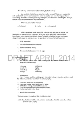 (The following selections are to be read only by the teacher.)
1. Joe went into the kitchen to see what smelled so good. There were eggs shells,
milk on the table and the oven was on. He asked his brother who was cleaning up, what he
was making. His brother smiled mysteriously and replied, “You’ll see! It’s something for Daddy’s
birthday. Say, I wonder if we have any little candles.”
What was Joe’s brother making?
a. fruit salad b. a cake c. a birthday card
2. When Fred arrived in the classroom, the other boys and girls did not pay the
slightest bit of attention to him. They were all on their hands and knees, peering behind
bookshelves and snooping into cabinets. It was Fred’s job to feed the hamster, so he went
straight into its cage. As soon as he saw its open door, he knew what had happened.
What happened?
a. The hamster had already been fed.
b. Someone had lost money.
c. The hamster had escaped from its cage.
B. Grammar Awareness:
1. Preparation:
Ask the class to listen again to the autobiography. Ask them to list down all the
adverbs of manner heard.
sincerely intelligently
sensitively legibly
respectfully happily
lovingly confidently
2. Presentation
Have the class recall the autobiography listened to in the previous day. Let them read
the following sentences taken from the autobiography.
a. I can read faster than my classmates.
b. I can read musical notes better than my father.
c. Of the three siblings, I learned the quickest.
d. I can ask questions more intelligently than others.
e. I write most legibly in the class.
3. Abstraction / Discussion:
The teacher asks the pupils to fill in the following chart:
( Note: the chart below is filled in to guide the teacher, but should be presented without
contents to the pupils)
 