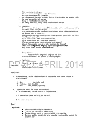 - This examination is killing me
- His head was swimming on a pool of dark waters
- He heard his heart playing a wild beat
- the cold sweat on his hands reminded him that his examination was about to begin
- the page warmed him with courage
- things he read flooded into his mind
- the ticking of the clock, telling silently how much time was left
b. Abstraction
Can the air conditioning unit whisper? What must the author want to express in this
line? Who has the ability to whisper?
Can pile of papers stare at someone? What must the author want to tell? Who has
the ability to stare at somebody?
What does the character want to express in saying that the examination was killing
him? Could it really kill?
Could a head swim? What does this line mean?
Could a heart play a beat? What does this mean?
(The teacher asks similar questions for the other phrases)
Whose characteristics were given to the objects in the phrases?
These lines are figurative language expressed in personification.
Why do you think it is called personification?
c. Generalization:
Personification is a figurative language that gives
human characteristics and qualities to non-living objects.
d. Application:
(Refer to LM, Activity 2, page ___ )
Evaluation:
( Refer to LM, Activity 3, page ____)
Assignment:
a. Write sentences. Use the following adverbs to compare the given nouns. Provide an
appropriate verb.
1. slow - pig, turtle, snail
2. creatively - Mon, Ron, Lito
3. fast - MRT, airplane, spaceship
b. Underline the phrase that shows personification:
1. Tall bamboos along the road bow before the passers-by.
2. Its green leaves dance gracefully with the wind.
3. The stars wink at me.
Day 4
Objectives:
 Identify and use hyperbole in sentences.
 Draw out conclusions from selection read.
 Express interest in texts by reading available print materials
 Correctly spell the words in the list of vocabulary words and the words in the
selection read
 