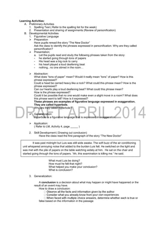 Learning Activities:
A. Preliminary Activities
1. Spelling Test ( Refer to the spelling list for the week)
2. Presentation and sharing of assignments (Review of personification)
B. Developmental Activities
1. Figurative Language
 Preparation
Have pupils reread the story “The New Doctor”
Ask the class to identify the phrases expressed in personification. Why are they called
personification?
 Presentation;
a. Let the pupils read and study the following phrases taken from the story:
- he started going through tons of papers
- His head was a big rock to carry
- his heart played a loud deafening beat
- nothing.. no one stirred in the room…
 Abstraction:
What does “tons of paper” mean? Would it really mean “tons” of paper? How is this
phrase expressed?
Could a head be carried heavy like a rock? What could this phrase mean? How is the
phrase expressed?
Can our hearts play a loud deafening beat? What could this phrase mean?
How is the phrase expressed?
Could it be possible that no one would make even a slight move in a room? What does
this phrase want to tell? How is it expressed?
These phrases are examples of figurative language expressed in exaggeration.
They are called hyperbole.
Why are they called hyperbole?
 Generalization:
Hyperbole is a figurative language that is expressed in exaggeration.
 Application:
( Refer to LM, Activity 4, page _____ )
2. Skill Development ( Drawing out conclusion)
Have the class read the first paragraph of the story “The New Doctor”
What must Luis be doing?
How must he felt that night?
What helped you make your conclusion?
What is conclusion?
3. Generalization:
A conclusion is a decision about what may happen or might have happened or the
result of an event may have.
How to draw a conclusion:
ur own experiences
false based on the information in the passage
It was past midnight but Luis was still wide awake. The soft buzz of the air conditioning
unit whispered annoying noise that added to the burden Luis felt. He switched on the light and
was met with the pile of papers on the table watching widely at him. He sat on the chair and
started going through the tons of papers. “Ah, this examination is killing me.” he said.
 