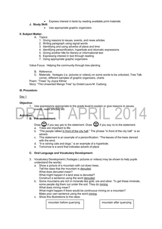  Express interest in texts by reading available print materials
J. Study Skill:
 Use appropriate graphic organizers
II. Subject Matter:
A. Topics:
1. Giving reasons to issues, events, and news articles
2. Writing paragraph using signal words
3. Identifying and using adverbs of place and time
4. Identifying personification, hyperbole and idiomatic expressions
5. Giving another title for literary or informational text
6. Expressing interest in text through reading
7. Using appropriate graphic organizers
Value Focus: Helping the community through tree planting
B. Reference:
C. Materials: footages (i.e. pictures or videos) on some words to be unlocked, Tree Talk
corner, different samples of graphic organizers, charts
Poem: “Trees” by Joyce Kilmer
Story: “The Unwanted Mango Tree” by Gretel Laura M. Cadiong
III. Procedure:
Day 1
Objective:
1. Use expressions appropriate to the grade level to explain or give reasons to issues,
events, news articles, etc
Activities:
B. Pre-assessment:
Draw if you say yes to the statement. Draw if you say no to the statement.
a. Trees are important to life.
b. “The people rallied in front of the city hall.” The phrase “in front of the city hall” is an
adverb.
c. This statement is an example of a personification: “The leaves of the trees danced
with the wind.
d. “It is raining cats and dogs.” is an example of a hyperbole.
e. Tomorrow is a word that indicates adverb of place
C. Oral Language and Vocabulary Development:
3. Vocabulary Development ( footages ( pictures or videos) may be shown to help pupils
understand the words)
a. Show a picture of a mountain with cut down trees.
Tell the class that the mountain is denuded.
What does denuded mean?
What might happen if a land area is denuded?
Construct a sentence using the word denuded.
b. Some mountains are rich in minerals like gold, ore and silver. To get these minerals,
some people dig them out under the soil. They do mining.
What does mining mean?
What might happen if there would be continuous mining on a mountain?
Make your own sentence using the word mining.
c. Show this illustrations to the class:
mountain before quarrying mountain after quarrying
 