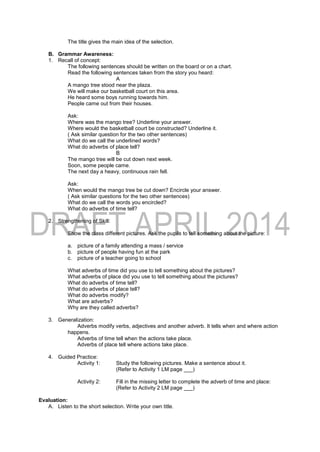 The title gives the main idea of the selection.
B. Grammar Awareness:
1. Recall of concept:
The following sentences should be written on the board or on a chart.
Read the following sentences taken from the story you heard:
A
A mango tree stood near the plaza.
We will make our basketball court on this area.
He heard some boys running towards him.
People came out from their houses.
Ask:
Where was the mango tree? Underline your answer.
Where would the basketball court be constructed? Underline it.
( Ask similar question for the two other sentences)
What do we call the underlined words?
What do adverbs of place tell?
B
The mango tree will be cut down next week.
Soon, some people came.
The next day a heavy, continuous rain fell.
Ask:
When would the mango tree be cut down? Encircle your answer.
( Ask similar questions for the two other sentences)
What do we call the words you encircled?
What do adverbs of time tell?
2. Strengthening of Skill:
Show the class different pictures. Ask the pupils to tell something about the picture:
a. picture of a family attending a mass / service
b. picture of people having fun at the park
c. picture of a teacher going to school
What adverbs of time did you use to tell something about the pictures?
What adverbs of place did you use to tell something about the pictures?
What do adverbs of time tell?
What do adverbs of place tell?
What do adverbs modify?
What are adverbs?
Why are they called adverbs?
3. Generalization:
Adverbs modify verbs, adjectives and another adverb. It tells when and where action
happens.
Adverbs of time tell when the actions take place.
Adverbs of place tell where actions take place.
4. Guided Practice:
Activity 1: Study the following pictures. Make a sentence about it.
(Refer to Activity 1 LM page ___)
Activity 2: Fill in the missing letter to complete the adverb of time and place:
(Refer to Activity 2 LM page ___)
Evaluation:
A. Listen to the short selection. Write your own title.
 
