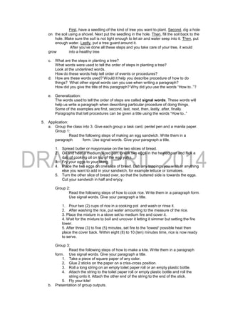 First, have a seedling of the kind of tree you want to plant. Second, dig a hole
on the soil using a shovel. Next put the seedling in the hole. Then, fill the soil back to the
hole. Make sure the soil is not tight enough to let air and water seep into it. Then, put
enough water. Lastly, put a tree guard around it.
After you’ve done all these steps and you take care of your tree, it would
grow into a healthy tree
c. What are the steps in planting a tree?
What words were used to tell the order of steps in planting a tree?
Look at the underlined words.
How do these words help tell order of events or procedures?
d. How are these words used? Would it help you describe procedure of how to do
things? What other signal words can you use when writing a paragraph?
How did you give the title of this paragraph? Why did you use the words “How to..”?
e. Generalization:
The words used to tell the order of steps are called signal words. These words will
help us write a paragraph when describing particular procedure of doing things.
Some of the examples are first, second, last, next, then, lastly, after, finally.
Paragraphs that tell procedures can be given a title using the words “How to..”
5. Application:
a. Group the class into 3. Give each group a task card, pentel pen and a manila paper.
Group 1:
Read the following steps of making an egg sandwich. Write them in a
paragraph form. Use signal words. Give your paragraph a title.
1. Spread butter or mayonnaise on the two slices of bread.
2. Oil and heat a medium sized pan. Break two eggs in the heated pan and flick a
dab of cooking oil on top of the egg yolks.
3. Fry your eggs to your liking.
4. Place the two eggs on one slice of bread. Dab any toppings you wish or anything
else you want to add in your sandwich, for example lettuce or tomatoes.
5. Turn the other slice of bread over, so that the buttered side is towards the eggs.
Cut your sandwich in half and enjoy.
Group 2:
Read the following steps of how to cook rice. Write them in a paragraph form.
Use signal words. Give your paragraph a title.
1. Pour two (2) cups of rice in a cooking pot and wash or rinse it.
2. After washing the rice, put water amounting to the measure of the rice.
3. Place the mixture in a stove set to medium fire and cover it.
4. Wait for the mixture to boil and uncover it letting it simmer but setting the fire
lower.
5. After three (3) to five (5) minutes, set fire to the 'lowest' possible heat then
place the cover back. Within eight (8) to 10 (ten) minutes time, rice is now ready
to serve.
Group 3:
Read the following steps of how to make a kite. Write them in a paragraph
form. Use signal words. Give your paragraph a title.
1. Take a piece of square paper of any color.
2. Glue 2 sticks on the paper on a criss-cross position.
3. Roll a long string on an empty toilet paper roll or an empty plastic bottle.
4. Attach the string to the toilet paper roll or empty plastic bottle and roll the
string onto it. Attach the other end of the string to the end of the stick.
5. Fly your kite!
b. Presentation of group outputs.
 