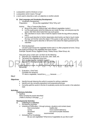 3. a preposition used to introduce a noun
4. a preposition which means “through”
5. a word used to describe a verb, an adjective or another adverb
B. Oral Language and Vocabulary Development:
1. Vocabulary Development
Preparation: Do you like vegetables? Why? Why not?
Activity: Play a Treasure Bag Game
a. Bring to the class a “treasure bag” with different vegetables inside it.
b. Let the pupils guess what the treasures are inside the bag. Let everyone say his
guess. Ask them what made them say such guess.
c. Ask volunteers to touch, feel or hold the objects inside the bag without peeping
into it.
d. Let the pupil describe to his/her classmates what he/she can feel or touch inside
the bag. Let him/her name the object. If the guess is right, give the child a prize.
e. Ask another pupil to describe or tell some more about the object guessed by the
volunteer.
2. Oral development
Let each pupil choose the vegetable he/she eats or is often prepared at home. Group
the pupils according to the vegetable they have chosen.
Example: Squash Group, Eggplant Group, Petsay Group, Sitaw Group, etc.
Give each group a task card. Let them do the following:
a. Describe your vegetable as to the size, color, taste, etc.
b. Tell where this vegetable come from.
c. Give an idea how the vegetable is grown.
d. Explain why this vegetable will make you healthy.
Group reporting is done. As much as possible, let each member in the group say
something.
3. Evaluation: ( Oral Test)
Complete the sentence:
“If I were a vegetable, I would be a_____, because………”
Day 2
Objectives:
 Identify through listening the author’s purpose for writing a selection.
 Identify and use correctly prepositions and prepositional phrase.
 Correctly spell the words in the list of vocabulary words and the words in the selection
read
Activities:
Preliminary Activities
1. Spelling:
Write correctly the words described:
( Refer to Activity 2 LM page ____)
Developmental Activities
A. Listening to a selection
1. Pre-listening Activities
 Unlocking of Difficulties: ( through pictures, situations and context clues)
food consumption healthy diet
survey micro-nutrient deficiency
decreased non-communicable diseases
decline recommended
 Activating Prior Knowledge:
Do you eat vegetables? What kind of vegetables do you like to eat?
 