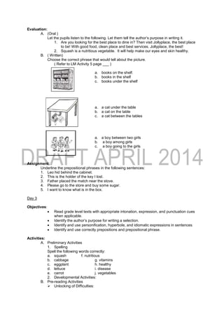 Evaluation:
A. (Oral )
Let the pupils listen to the following. Let them tell the author’s purpose in writing it.
1. Are you looking for the best place to dine in? Then visit Jollyplace, the best place
to be! With good food, clean place and best services. Jollyplace, the best!
2. Squash is a nutritious vegetable. It will help make our eyes and skin healthy.
B. ( Written)
Choose the correct phrase that would tell about the picture.
( Refer to LM Activity 5 page ___ )
a. books on the shelf.
b. books in the shelf
c. books under the shelf
a. a cat under the table
b. a cat on the table
c. a cat between the tables
a. a boy between two girls
b. a boy among girls
c. a boy going to the girls
Assignment:
Underline the prepositional phrases in the following sentences:
1. Leo hid behind the cabinet.
2. This is the holder of the key I lost.
3. Father placed the match near the stove.
4. Please go to the store and buy some sugar.
5. I want to know what is in the box.
Day 3
Objectives:
 Read grade level texts with appropriate intonation, expression, and punctuation cues
when applicable.
 Identify the author’s purpose for writing a selection.
 Identify and use personification, hyperbole, and idiomatic expressions in sentences
 Identify and use correctly prepositions and prepositional phrase.
Activities:
A. Preliminary Activities
1. Spelling
Spell the following words correctly:
a. squash f. nutritious
b. cabbage g. vitamins
c. eggplant h. healthy
d. lettuce i. disease
e. carrot j. vegetables
2. Developmental Activities:
B. Pre-reading Activities
 Unlocking of Difficulties:
 