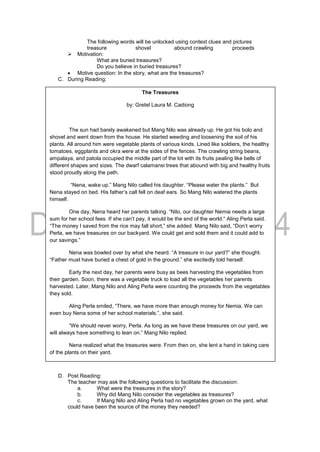 The following words will be unlocked using context clues and pictures
treasure shovel abound crawling proceeds
 Motivation:
What are buried treasures?
Do you believe in buried treasures?
 Motive question: In the story, what are the treasures?
C. During Reading:
D. Post Reading:
The teacher may ask the following questions to facilitate the discussion:
a. What were the treasures in the story?
b. Why did Mang Nilo consider the vegetables as treasures?
c. If Mang Nilo and Aling Perla had no vegetables grown on the yard, what
could have been the source of the money they needed?
The Treasures
by: Gretel Laura M. Cadiong
The sun had barely awakened but Mang Nilo was already up. He got his bolo and
shovel and went down from the house. He started weeding and loosening the soil of his
plants. All around him were vegetable plants of various kinds. Lined like soldiers, the healthy
tomatoes, eggplants and okra were at the sides of the fences. The crawling string beans,
ampalaya, and patola occupied the middle part of the lot with its fruits pealing like bells of
different shapes and sizes. The dwarf calamansi trees that abound with big and healthy fruits
stood proudly along the path.
“Nena, wake up.” Mang Nilo called his daughter. “Please water the plants.” But
Nena stayed on bed. His father’s call fell on deaf ears. So Mang Nilo watered the plants
himself.
One day, Nena heard her parents talking. “Nilo, our daughter Nemia needs a large
sum for her school fees. If she can’t pay, it would be the end of the world.” Aling Perla said.
“The money I saved from the rice may fall short,” she added. Mang Nilo said, “Don’t worry
Perla, we have treasures on our backyard. We could get and sold them and it could add to
our savings.”
Nena was bowled over by what she heard. “A treasure in our yard?” she thought.
“Father must have buried a chest of gold in the ground.” she excitedly told herself.
Early the next day, her parents were busy as bees harvesting the vegetables from
their garden. Soon, there was a vegetable truck to load all the vegetables her parents
harvested. Later, Mang Nilo and Aling Perla were counting the proceeds from the vegetables
they sold.
Aling Perla smiled, “There, we have more than enough money for Nemia. We can
even buy Nena some of her school materials.”, she said.
“We should never worry, Perla. As long as we have these treasures on our yard, we
will always have something to lean on.” Mang Nilo replied.
Nena realized what the treasures were. From then on, she lent a hand in taking care
of the plants on their yard.
 