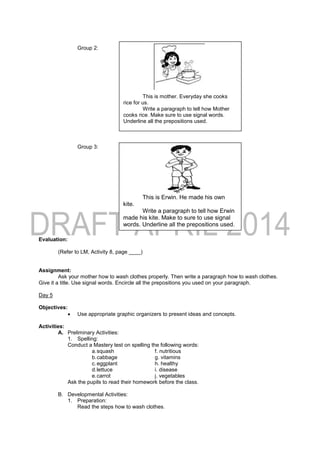 Group 2:
Group 3:
Evaluation:
(Refer to LM, Activity 8, page ____)
Assignment:
Ask your mother how to wash clothes properly. Then write a paragraph how to wash clothes.
Give it a title. Use signal words. Encircle all the prepositions you used on your paragraph.
Day 5
Objectives:
 Use appropriate graphic organizers to present ideas and concepts.
Activities:
A. Preliminary Activities:
1. Spelling:
Conduct a Mastery test on spelling the following words:
a.squash f. nutritious
b.cabbage g. vitamins
c.eggplant h. healthy
d.lettuce i. disease
e.carrot j. vegetables
Ask the pupils to read their homework before the class.
B. Developmental Activities:
1. Preparation:
Read the steps how to wash clothes.
This is mother. Everyday she cooks
rice for us.
Write a paragraph to tell how Mother
cooks rice. Make sure to use signal words.
Underline all the prepositions used.
This is Erwin. He made his own
kite.
Write a paragraph to tell how Erwin
made his kite. Make to sure to use signal
words. Underline all the prepositions used.
 
