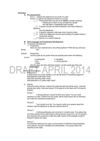 Activities:
A. Pre-assessment:
Put a ( / )before the statement if you think it is right.
Put an ( x ) before the statement if think it is wrong.
___ 1. These statements use the word match in similar meaning:
“Please get a match so we can light the candle.”
“We will watch a basketball match tonight.”
___ 2. A person should use well-modulated voice when talking to
someone
over the telephone.
___ 3. A graphic organizer help keep one’s memory sharp.
___ 4. Verbs and adjectives may be used similarly to present ideas in
sentences/ articles.
___ 5. Typhoon is a natural calamity.
B. Oral Language and Vocabulary Development:
C. Vocabulary Development
1. Preparation:
Have you ever experienced a very strong typhoon? What did you and your
family do?
Activity: Pantomime
Let the pupils do any action that one possibly does when the following
occurs:
a.earthquake d. landslide
b.fire e. strong typhoon
c.flood
Ask the class why they did those actions. Let the pupils give their own
explanation.
D. Oral development
a. Preparation
In what ways can we be notified or can we tell others if something happens?
Will telephone calls help? How?
Will news reporting help? How?
Will speeches or in public help? How?
b. Activity:
Group the class into four. Instruct the class the task that will be done.. Give the
groups task cards. Give each group 10 minutes to do the task and 5 minutes to
present.
Group 1:
A strong typhoon is about to fall to your place. You are news
reporters on radio. Present how the public will be aware about this so that they
can make the necessary preparations.
Group 2:
Your school is on fire. You have to notify your parents about the
incident. Use the telephone to tell your parents about it.
Group 3:
A strong earthquake just occurred in a nearby area. Your place has
not been directly hit but report says a strong tsunami may occur. As TV anchors
and reporters how would you make the public aware of this possible incident?
Present it before the class.
Group 4:
Your teacher asked you to make a school report on different natural disasters
such typhoon, tsunami, landslide and earthquakes. Your group will do the
reporting to the class.
 