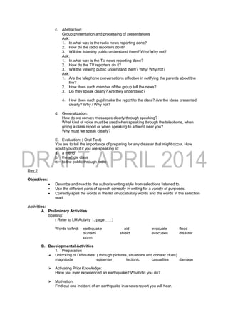 c. Abstraction:
Group presentation and processing of presentations
Ask:
1. In what way is the radio news reporting done?
2. How do the radio reporters do it?
3. Will the listening public understand them? Why/ Why not?
Ask:
1. In what way is the TV news reporting done?
2. How do the TV reporters do it?
3. Will the viewing public understand them? Why/ Why not?
Ask:
1. Are the telephone conversations effective in notifying the parents about the
fire?
2. How does each member of the group tell the news?
3. Do they speak clearly? Are they understood?
4. How does each pupil make the report to the class? Are the ideas presented
clearly? Why / Why not?
d. Generalization:
How do we convey messages clearly through speaking?
What kind of voice must be used when speaking through the telephone, when
giving a class report or when speaking to a friend near you?
Why must we speak clearly?
E. Evaluation: ( Oral Test)
You are to tell the importance of preparing for any disaster that might occur. How
would you do it if you are speaking to:
a. a friend
b. the whole class
c. to the public through radio
Day 2
Objectives:
 Describe and react to the author’s writing style from selections listened to.
 Use the different parts of speech correctly in writing for a variety of purposes.
 Correctly spell the words in the list of vocabulary words and the words in the selection
read
Activities:
A. Preliminary Activities
Spelling:
( Refer to LM Activity 1, page ___)
Words to find: earthquake aid evacuate flood
tsunami shield evacuees disaster
storm
B. Developmental Activities
1. Preparation
 Unlocking of Difficulties: ( through pictures, situations and context clues)
magnitude epicenter tectonic casualties damage
 Activating Prior Knowledge:
Have you ever experienced an earthquake? What did you do?
 Motivation:
Find out one incident of an earthquake in a news report you will hear.
 