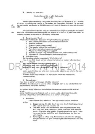 2. Listening to a news story
Eastern Samar Hits by a 5.5 Earthquake
by Ed Umba
Eastern Samar was hit by a magnitude 5.5 earthquake on December 5, 2012 morning
according to the Philippine Institute of Volcanology and Seismology (Phivolcs). The epicenter
of the earthquake was located at 138 kilometers northeast of Guiuan and occurred at around
8:43 AM.
Phivolcs confirmed that the earquake was tectonic in origin caused by the movement
of a local fault. The Eastern Samar earthquake had a depth of 20 kms. As of press time there’s no
reported damages or casualties in the reported earthquake.
3. Comprehension Check
The teacher facilitates the discussion through the following questions:
a. What calamity affected the province of Eastern Samar?
b. When did it happen?
c. How strong was the earthquake?
d. What was the origin of the earthquake?
e. Were there reported damages and casualties?
f. Why do you think earthquakes happen?
g. How should people keep themselves safe when earthquake occurs?
h. If you were in a situation like this, what would you do?
4. Skill development
Did the author write the news clearly? Why? / Why not?
How do you think should authors write so that listeners or readers will understand
their writings?
Why should authors write simply and clearly?
What words were used to tell the story efficiently?
What words were used that made the news clear to the listeners?
Listen again. Find out and write down nouns, verbs, adjective and adverbs that were
used in the news.
Were the words used correctly? Did these words help make the selection
understandable?
5. Generalization:
How does an author’s writing style affect the listeners?
What kind of words would be used to write a paragraph, story or any selection that may
be understood well by the listeners?
An author’s writing style could effectively persuade people to listen or read a certain
article.
Using the different parts of speech such as nouns, verbs, adjectives and adverbs
correctly will contribute to the effectiveness of an author’s writing style.
6. Application:
Listen to these short selections. Then say something about how it was
written.
a. Doggie is a dog. It is a big dog. It is a white dog. It likes to play and run
after a ball. It is my pet. I love my pet.
b. One of the things I love about mother is the way she does her daily
work. She sings while cleaning our house. She sings while doing the
laundry. She sings while cooking. She even sings to her plants. I have
never seen her get tired of her work. Maybe because she does her
work happily.
c. Marissa goes to school early. Marissa never gets late. She is happy
always in school. She goes home everyday. Her teachers like her very
much.
 