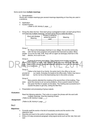 Some words have multiple meanings.
4. Generalization:
Words with multiple meanings give several meanings depending on how they are used in
a sentence.
5. Application:
 Guided Practice
( Refer to LM, Activity 2, page ___)
 Group the class into four. Give each group a paragraph to read. Let each group find a
word that has multiple meanings. Let each group fill out a table like below:
Word with Multiple
Meaning
Phrase or sentence
where the word is
used
Meaning
Group 1:
Mr. Royo is the barangay chairman in our village. He runs the community
very well. He has many programs and projects that improved our place. Many
people run to him for help. If Mr. Royo will run again as barangay chairman in the
next election, he is sure to win.
Group 2:
A group of campers went hiking. They cleared some bushes and plants
where they can put up tents. They made the wider area their mess hall. After two
days, they left the place in mess. So when the authorities found out, the campers
were in a real mess.
Group 3:
Father is the head of our family. He works hard in the office so he can
provide for our needs. Everyday he heads to the office early. Father may have a
bald head but for me he is the best-looking man in the entire universe.
Group 4:
Many parents attended the meeting at the second floor of the building. They
were given the chance to air out some problems. Once a parent raised his hand,
he was given the floor to speak out his ideas. The meeting was successful but it
caused the place to get dirty, soiling the tiled floor.
c. Presentation and processing of group outputs.
Evaluation:
Read the following selection. Then write on a paper the phrase with the word with
multiple meanings. Give the meaning of each.
( Refer to LM, Activity 3, page ____)
Assignment:
( Refer to LM, Activity 4, page ___)
Day 4
Objectives:
 Correctly spell the words in the list of vocabulary words and the words in the
selections read.
 Describe and react to the author’s writing style from selections read.
 Write a 3-5 step procedural paragraph using signal words such as first, last, then and
next
 