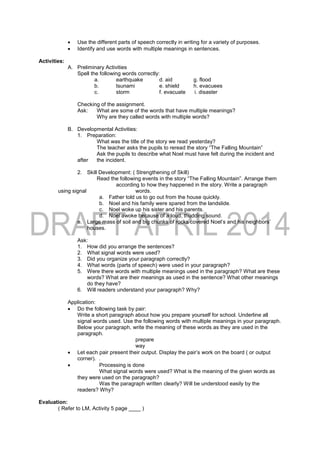  Use the different parts of speech correctly in writing for a variety of purposes.
 Identify and use words with multiple meanings in sentences.
Activities:
A. Preliminary Activities
Spell the following words correctly:
a. earthquake d. aid g. flood
b. tsunami e. shield h. evacuees
c. storm f. evacuate i. disaster
Checking of the assignment.
Ask: What are some of the words that have multiple meanings?
Why are they called words with multiple words?
B. Developmental Activities:
1. Preparation:
What was the title of the story we read yesterday?
The teacher asks the pupils to reread the story “The Falling Mountain”
Ask the pupils to describe what Noel must have felt during the incident and
after the incident.
2. Skill Development: ( Strengthening of Skill)
Read the following events in the story “The Falling Mountain”. Arrange them
according to how they happened in the story. Write a paragraph
using signal words.
a. Father told us to go out from the house quickly.
b. Noel and his family were spared from the landslide.
c. Noel woke up his sister and his parents.
d. Noel awoke because of a loud, thudding sound.
e. Large mass of soil and big chunks of rocks covered Noel’s and his neighbors’
houses.
Ask:
1. How did you arrange the sentences?
2. What signal words were used?
3. Did you organize your paragraph correctly?
4. What words (parts of speech) were used in your paragraph?
5. Were there words with multiple meanings used in the paragraph? What are these
words? What are their meanings as used in the sentence? What other meanings
do they have?
6. Will readers understand your paragraph? Why?
Application:
 Do the following task by pair:
Write a short paragraph about how you prepare yourself for school. Underline all
signal words used. Use the following words with multiple meanings in your paragraph.
Below your paragraph, write the meaning of these words as they are used in the
paragraph.
prepare
way
 Let each pair present their output. Display the pair’s work on the board ( or output
corner). .
 Processing is done
What signal words were used? What is the meaning of the given words as
they were used on the paragraph?
Was the paragraph written clearly? Will be understood easily by the
readers? Why?
Evaluation:
( Refer to LM, Activity 5 page ____ )
 