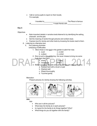  Call on some pupils to report on their travels.
For example:
I travelled to_________________________. The Place is famous
of________________________. I made friends with _______________.
Day 2:
Objectives
 Note important details in narrative texts listened to by identifying the setting,
character, and the plot.
 Get the meaning of words through pictures and context clues.
 Express love for stories and other texts by browsing the books read to them.
A. Listening to a Narrative text.
1. Pre Listening Activities
Unlocking of Difficulties
1. Alice chose a nice spot in the garden to plant her rose.
a. a pot c. a color
b. a place d. a shed
2. Dino is such a thoughtful boy. He never misses to bring me some
fruits from their farm.
a. smart c. happy
b. industrious d. kind
3. Mother scrubbed the pots and pans until they are clean and shiny.
a. Rubbed hard with a brush or pad
b. Washed well
c. Wiped thouroughly
d. Touched gently
Motivation
Present pictures of a family showing the following activities.
Ask:
Ask:
 Who are in all the pictures?
 What does the family do in each pictures?
 Is it good for the family to do things together? Why?
 What things do you do together with the family?
 
