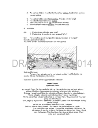 2. We are five children in our family. I have four siblings, two brothers and two
younger sisters.
3. The visitors left the school immediately. They did not stay long?
4. The kitten hid behind the rose bushes.
5. After lunch, I lay in bed to nap for at least ten minutes.
6. It rained and the little cat shivered because of the cold.
B. Motivation
Ask: 1. What animals will make good pets?
2. What animal do you like to have as a pet? Why?
Say: Tell something about your pet. How do you take care of your pet?
Show the picture that follows.
Ask: What is in the picture? Describe the cat in the picture
Setting of Purpose:
The story I am going to read to you today is entitled “ Let Me Get In” it is
about a little cat that disobeyed its mother.
Motivation Question: What happened to the little cat?
Let Me Get In!
by Florita R. Matic
My name is Pussy Cat. I am a playful little cat. I enjoy playing hide and seek with my
siblings. I feel love, happiness and excitement whenever I play with them.
One day, I saw a beautiful garden with colorful flowers. I wanted to enjoy its beauty.
“Come, let’s play hide and seek in that garden,” I asked my siblings.
“Oh no, we can’t go outside! Mother told us not to go there.” they answered. They fear
going out of the house.
“Well, I’ll go by myself. Don’t tell Mother Cat. Promise, I’ll be back immediately!” Pussy
told his siblings.
“Oh no, that is dishonesty. We can’t do that,” they said.
I did not listen to them. Instead, I ran towards the garden as fast as I could.
I ran behind the rose bushes. I climbed the small trees. I hid behind the
tall grasses. It was fun to play in the big garden. When I got thirsty, I drank
from the fountain. Then I got tired. I lay down and took a nap. When I
woke up, it was already dark.
 