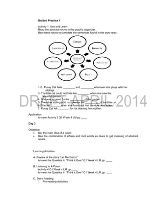 Guided Practice 1
Activity 1. Use and Learn
Read the abstract nouns in the graphic organizer.
Use these nouns to complete the sentences found in the story read.
1-2. Pussy Cat feels ________ and _________whenever she plays with her
siblings.
3. The little cat could not hide her ________ when she saw the
beautiful garden.
4. She was amazed by the __________of the garden.
5. The other siblings did not tolerate the __________of the little cat.
6. She felt _______when she found out that the door was locked.
7. Pussy Cat felt ________for not obeying her mother.
Application
Answer Activity 3 Q1 Week 4 LM pp ____.
Day 3
Objective:
 Get the main idea of a poem
 Use the combination of affixes and root words as clues to get meaning of abstract
nouns.
Learning Activities:
A. Review of the story “Let Me Get In”
Answer the Questios in “Think it Over” Q1 Week 4 LM pp. ____
B. Listening to A Poem
Activity 4 Q1 Week 4 LM pp ____
Answer the Questios in “Think it Over” Q1 Week 4 LM pp. ____
C. Story Reading
1. Pre-reading Activities
 